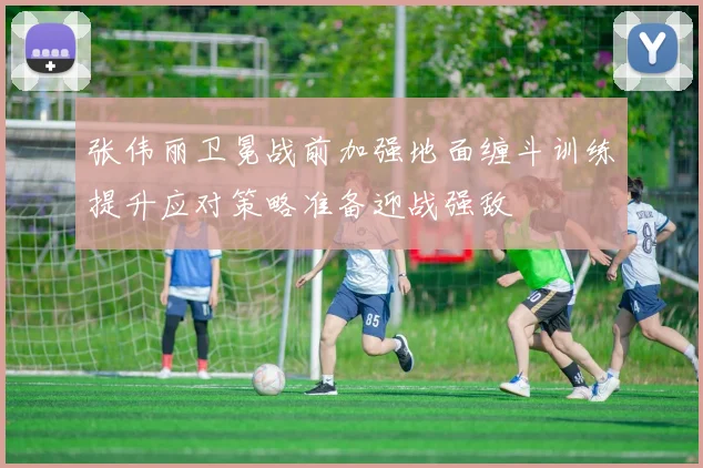 张伟丽卫冕战前加强地面缠斗训练提升应对策略准备迎战强敌